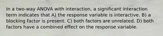 In a two-way ANOVA with interaction, a significant interaction term indicates that A) the response variable is interactive. B) a blocking factor is present. C) both factors are unrelated. D) both factors have a combined effect on the response variable.