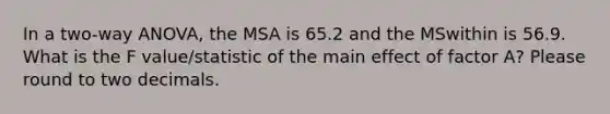 In a two-way ANOVA, the MSA is 65.2 and the MSwithin is 56.9. What is the F value/statistic of the main effect of factor A? Please round to two decimals.