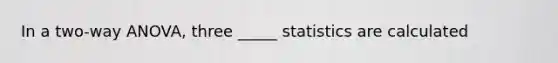 In a two-way ANOVA, three _____ statistics are calculated