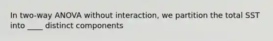 In two-way ANOVA without interaction, we partition the total SST into ____ distinct components