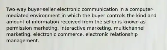 Two-way buyer-seller electronic communication in a computer-mediated environment in which the buyer controls the kind and amount of information received from the seller is known as permission marketing. interactive marketing. multichannel marketing. electronic commerce. electronic relationship management.