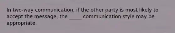 In two-way communication, if the other party is most likely to accept the message, the _____ communication style may be appropriate.