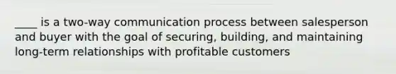 ____ is a two-way communication process between salesperson and buyer with the goal of securing, building, and maintaining long-term relationships with profitable customers