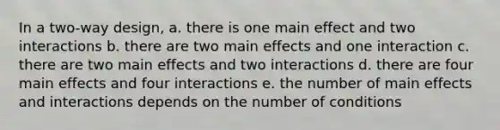 In a two-way design, a. there is one main effect and two interactions b. there are two main effects and one interaction c. there are two main effects and two interactions d. there are four main effects and four interactions e. the number of main effects and interactions depends on the number of conditions