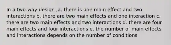 In a two-way design ,a. there is one main effect and two interactions b. there are two main effects and one interaction c. there are two main effects and two interactions d. there are four main effects and four interactions e. the number of main effects and interactions depends on the number of conditions