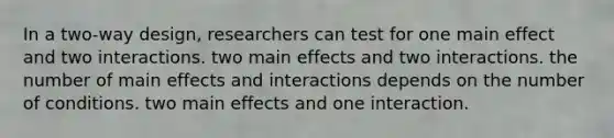 In a two-way design, researchers can test for one main effect and two interactions. two main effects and two interactions. the number of main effects and interactions depends on the number of conditions. two main effects and one interaction.