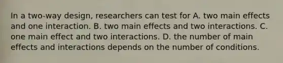 In a two-way design, researchers can test for A. two main effects and one interaction. B. two main effects and two interactions. C. one main effect and two interactions. D. the number of main effects and interactions depends on the number of conditions.