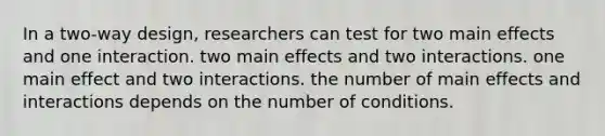 In a two-way design, researchers can test for two main effects and one interaction. two main effects and two interactions. one main effect and two interactions. the number of main effects and interactions depends on the number of conditions.