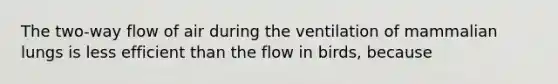 The two-way flow of air during the ventilation of mammalian lungs is less efficient than the flow in birds, because