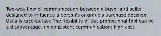 Two-way flow of communication between a buyer and seller designed to influence a person's or group's purchase decision. Usually face-to-face The flexibility of this promotional tool can be a disadvantage, no consistent communication; high cost