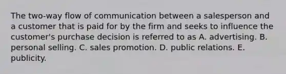 The two-way flow of communication between a salesperson and a customer that is paid for by the firm and seeks to influence the customer's purchase decision is referred to as A. advertising. B. personal selling. C. sales promotion. D. public relations. E. publicity.