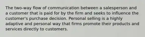 The two-way flow of communication between a salesperson and a customer that is paid for by the firm and seeks to influence the customer's purchase decision. Personal selling is a highly adaptive and personal way that firms promote their products and services directly to customers.