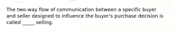 The two-way flow of communication between a specific buyer and seller designed to influence the buyer's purchase decision is called _____ selling.