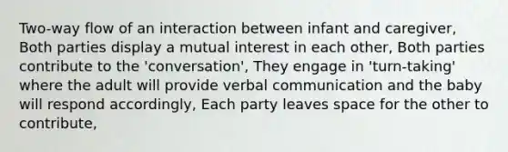 Two-way flow of an interaction between infant and caregiver, Both parties display a mutual interest in each other, Both parties contribute to the 'conversation', They engage in 'turn-taking' where the adult will provide verbal communication and the baby will respond accordingly, Each party leaves space for the other to contribute,