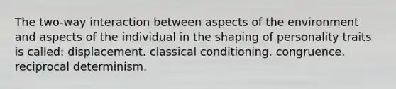 The two-way interaction between aspects of the environment and aspects of the individual in the shaping of personality traits is called: displacement. classical conditioning. congruence. reciprocal determinism.