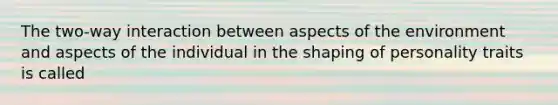 The two-way interaction between aspects of the environment and aspects of the individual in the shaping of personality traits is called