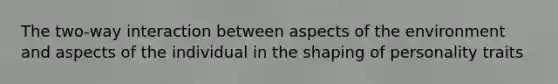 The two-way interaction between aspects of the environment and aspects of the individual in the shaping of personality traits