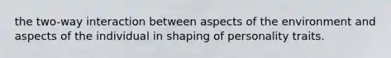 the two-way interaction between aspects of the environment and aspects of the individual in shaping of personality traits.