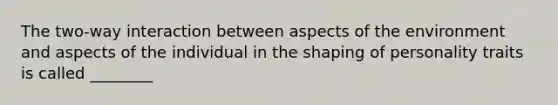 The two-way interaction between aspects of the environment and aspects of the individual in the shaping of personality traits is called ________