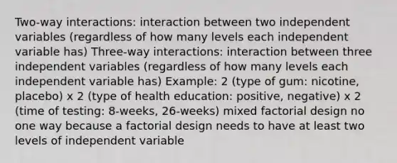 Two-way interactions: interaction between two independent variables (regardless of how many levels each independent variable has) Three-way interactions: interaction between three independent variables (regardless of how many levels each independent variable has) Example: 2 (type of gum: nicotine, placebo) x 2 (type of health education: positive, negative) x 2 (time of testing: 8-weeks, 26-weeks) mixed factorial design no one way because a factorial design needs to have at least two levels of independent variable