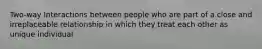 Two-way Interactions between people who are part of a close and irreplaceable relationship in which they treat each other as unique individual