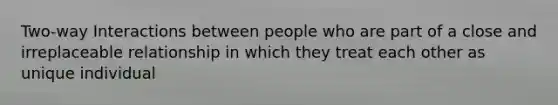 Two-way Interactions between people who are part of a close and irreplaceable relationship in which they treat each other as unique individual