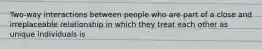 Two-way interactions between people who are part of a close and irreplaceable relationship in which they treat each other as unique individuals is