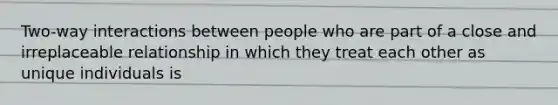 Two-way interactions between people who are part of a close and irreplaceable relationship in which they treat each other as unique individuals is