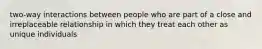 two-way interactions between people who are part of a close and irreplaceable relationship in which they treat each other as unique individuals