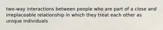 two-way interactions between people who are part of a close and irreplaceable relationship in which they treat each other as unique individuals