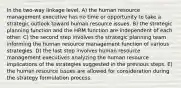 In the two-way linkage level, A) the human resource management executive has no time or opportunity to take a strategic outlook toward human resource issues. B) the strategic planning function and the HRM function are independent of each other. C) the second step involves the strategic planning team informing the human resource management function of various strategies. D) the last step involves human resource management executives analyzing the human resource implications of the strategies suggested in the previous steps. E) the human resource issues are allowed for consideration during the strategy formulation process.