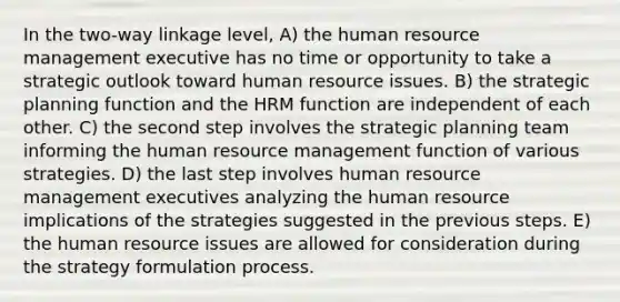 In the two-way linkage level, A) the human resource management executive has no time or opportunity to take a strategic outlook toward human resource issues. B) the strategic planning function and the HRM function are independent of each other. C) the second step involves the strategic planning team informing the human resource management function of various strategies. D) the last step involves human resource management executives analyzing the human resource implications of the strategies suggested in the previous steps. E) the human resource issues are allowed for consideration during the strategy formulation process.