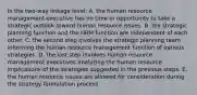 In the two-way linkage level: A. the human resource management executive has no time or opportunity to take a strategic outlook toward human resource issues. B. the strategic planning function and the HRM function are independent of each other. C. the second step involves the strategic planning team informing the human resource management function of various strategies. D. the last step involves human resource management executives analyzing the human resource implications of the strategies suggested in the previous steps. E. the human resource issues are allowed for consideration during the strategy formulation process