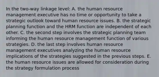 In the two-way linkage level: A. the human resource management executive has no time or opportunity to take a strategic outlook toward human resource issues. B. the strategic planning function and the HRM function are independent of each other. C. the second step involves the strategic planning team informing the human resource management function of various strategies. D. the last step involves human resource management executives analyzing the human resource implications of the strategies suggested in the previous steps. E. the human resource issues are allowed for consideration during the strategy formulation process