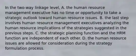 In the two-way linkage level, A. the human resource management executive has no time or opportunity to take a strategic outlook toward human resource issues. B. the last step involves human resource management executives analyzing the human resource implications of the strategies suggested in the previous steps. C. the strategic planning function and the HRM function are independent of each other. D. the human resource issues are allowed for consideration during the strategy formulation process.