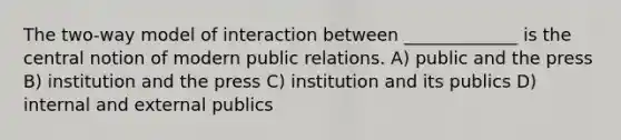 The two-way model of interaction between _____________ is the central notion of modern public relations. A) public and the press B) institution and the press C) institution and its publics D) internal and external publics