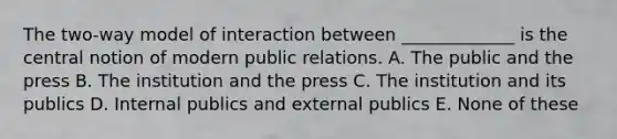 The two-way model of interaction between _____________ is the central notion of modern public relations. A. The public and the press B. The institution and the press C. The institution and its publics D. Internal publics and external publics E. None of these