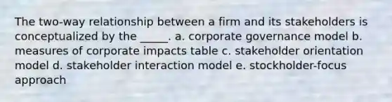 The two-way relationship between a firm and its stakeholders is conceptualized by the _____. a. corporate governance model b. measures of corporate impacts table c. stakeholder orientation model d. stakeholder interaction model e. stockholder-focus approach