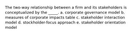 The two-way relationship between a firm and its stakeholders is conceptualized by the _____. a. corporate governance model b. measures of corporate impacts table c. stakeholder interaction model d. stockholder-focus approach e. stakeholder orientation model