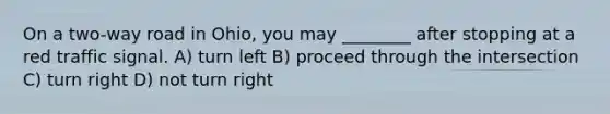 On a two-way road in Ohio, you may ________ after stopping at a red traffic signal. A) turn left B) proceed through the intersection C) turn right D) not turn right