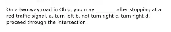 On a two-way road in Ohio, you may ________ after stopping at a red traffic signal. a. turn left b. not turn right c. turn right d. proceed through the intersection