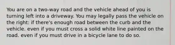 You are on a two-way road and the vehicle ahead of you is turning left into a driveway. You may legally pass the vehicle on the right: if there's enough road between the curb and the vehicle. even if you must cross a solid white line painted on the road. even if you must drive in a bicycle lane to do so.