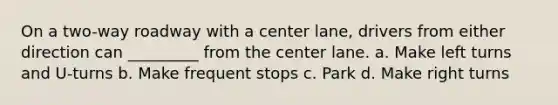 On a two-way roadway with a center lane, drivers from either direction can _________ from the center lane. a. Make left turns and U-turns b. Make frequent stops c. Park d. Make right turns