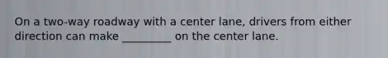 On a two-way roadway with a center lane, drivers from either direction can make _________ on the center lane.