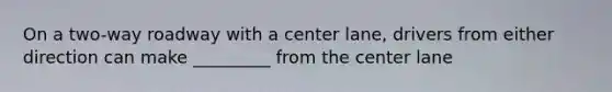 On a two-way roadway with a center lane, drivers from either direction can make _________ from the center lane