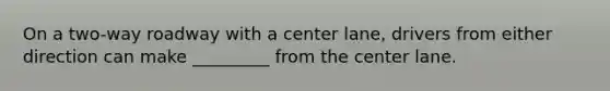 On a two-way roadway with a center lane, drivers from either direction can make _________ from the center lane.