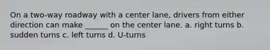 On a two-way roadway with a center lane, drivers from either direction can make ______ on the center lane. a. right turns b. sudden turns c. left turns d. U-turns