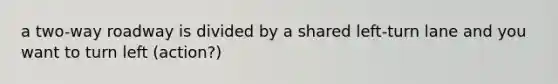 a two-way roadway is divided by a shared left-turn lane and you want to turn left (action?)