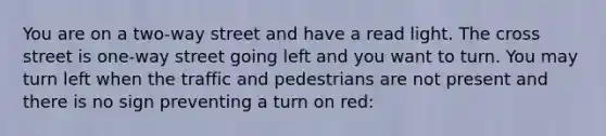 You are on a two-way street and have a read light. The cross street is one-way street going left and you want to turn. You may turn left when the traffic and pedestrians are not present and there is no sign preventing a turn on red: