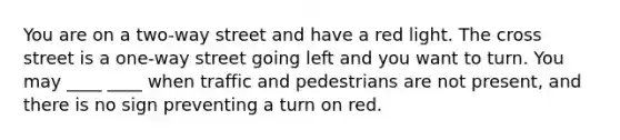 You are on a two-way street and have a red light. The cross street is a one-way street going left and you want to turn. You may ____ ____ when traffic and pedestrians are not present, and there is no sign preventing a turn on red.